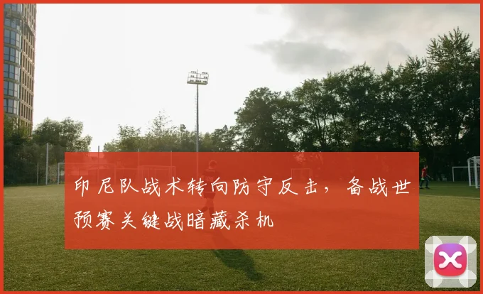 印尼队战术转向防守反击，备战世预赛关键战暗藏杀机 - 2026世界杯
