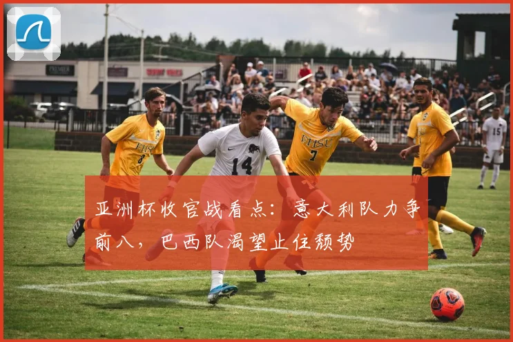 亚洲杯收官战看点：意大利队力争前八，巴西队渴望止住颓势 - 2026世界杯