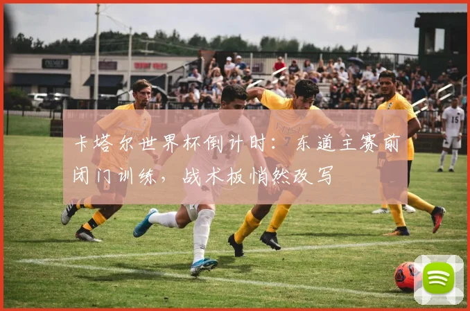 卡塔尔世界杯倒计时:东道主赛前闭门训练,战术板悄然改写
