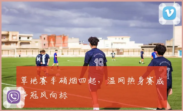 草地赛季硝烟四起，温网热身赛成争冠风向标