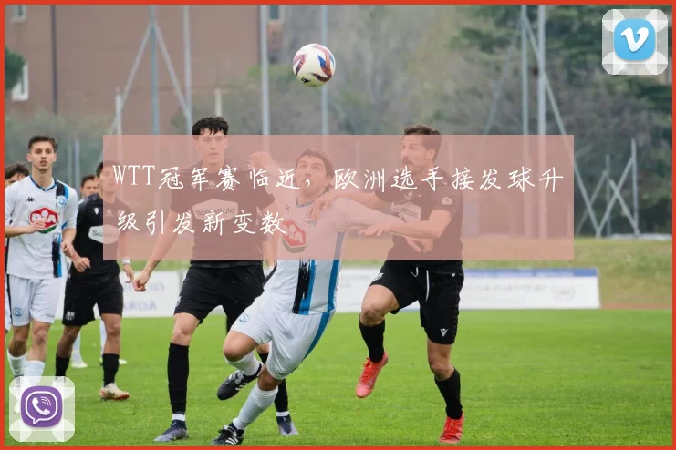 WTT冠军赛临近,欧洲选手接发球升级引发新变数