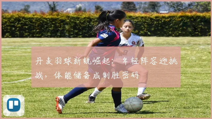 丹麦羽球新锐崛起：年轻阵容迎挑战，体能储备成制胜密码 - 2026世界杯
