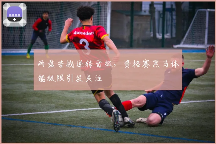 两盘苦战逆转晋级,资格赛黑马体能极限引发关注