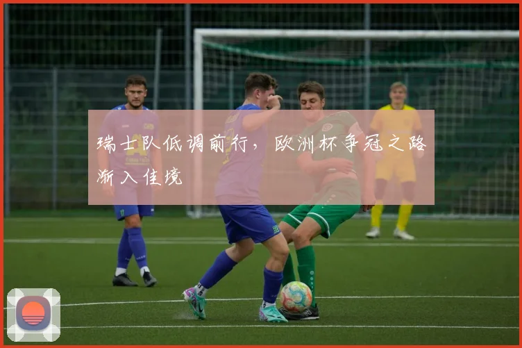 瑞士队低调前行，欧洲杯争冠之路渐入佳境