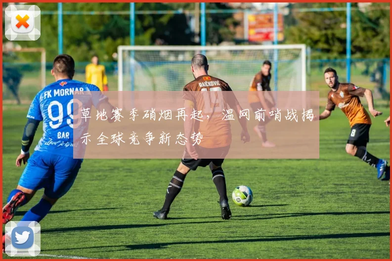 草地赛季硝烟再起,温网前哨战揭示全球竞争新态势