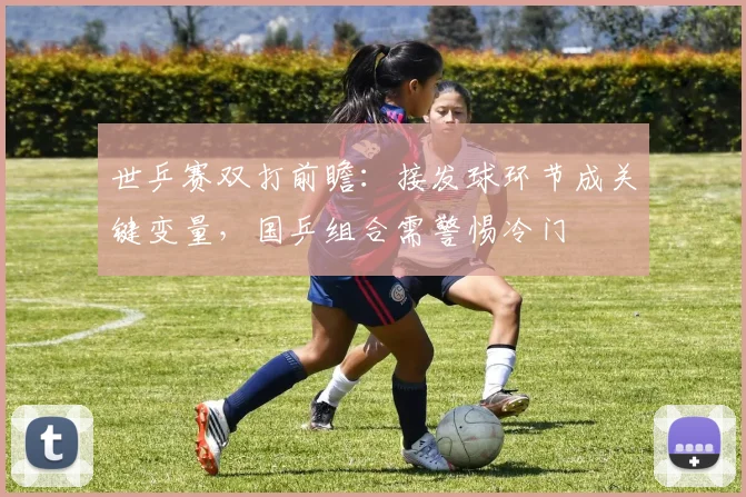 世乒赛双打前瞻:接发球环节成关键变量,国乒组合需警惕冷门