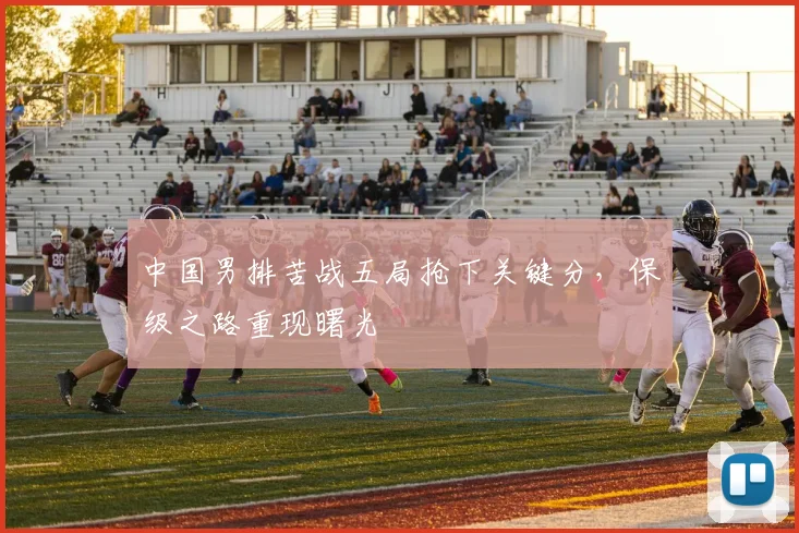 中国男排苦战五局抢下关键分，保级之路重现曙光