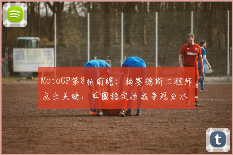 MotoGP第8轮前瞻:梅赛德斯工程师点出关键,单圈稳定性成争冠分水岭