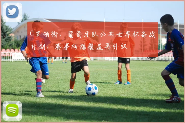 C罗领衔，葡萄牙队公布世界杯备战计划，赛事转播覆盖再升级