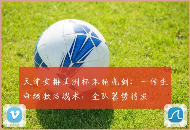 天津女排亚洲杯末轮亮剑:一传生命线激活战术,全队蓄势待发