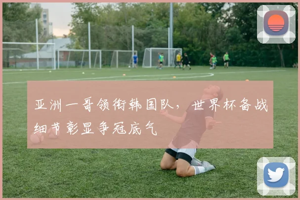 亚洲一哥领衔韩国队,世界杯备战细节彰显争冠底气