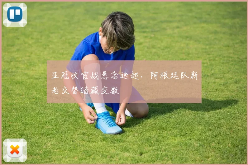 亚冠收官战悬念迭起，阿根廷队新老交替暗藏变数 - 2026世界杯
