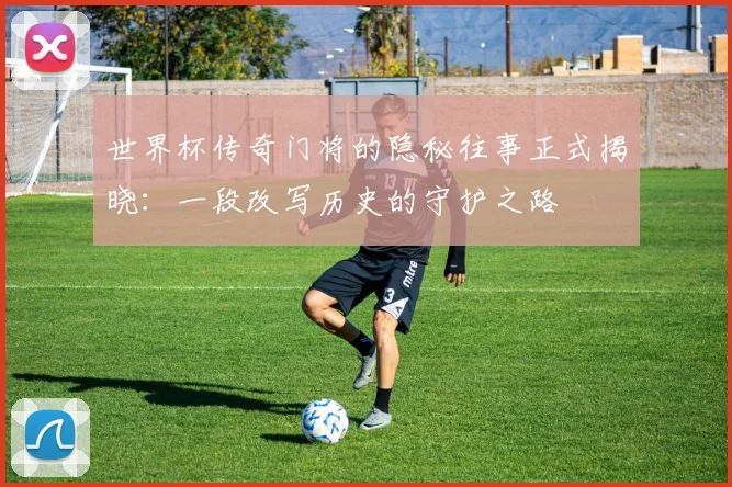 世界杯传奇门将的隐秘往事正式揭晓：一段改写历史的守护之路 - 2026世界杯