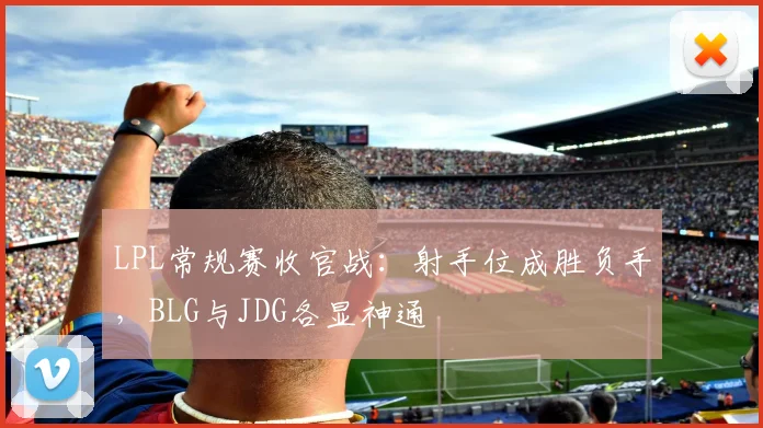 LPL常规赛收官战：射手位成胜负手，BLG与JDG各显神通