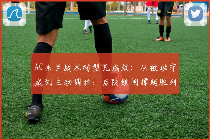 AC米兰战术转型见成效：从被动守成到主动调控，后防铁闸撑起胜利基石