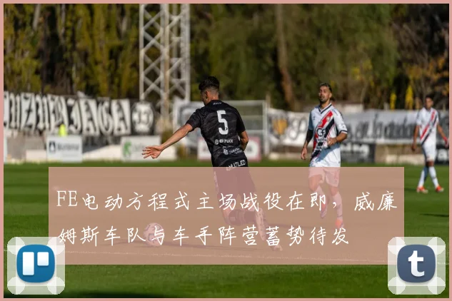 FE电动方程式主场战役在即,威廉姆斯车队与车手阵营蓄势待发