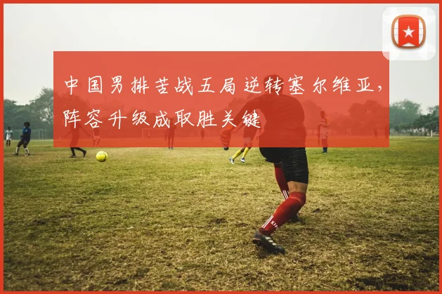 中国男排苦战五局逆转塞尔维亚,阵容升级成取胜关键