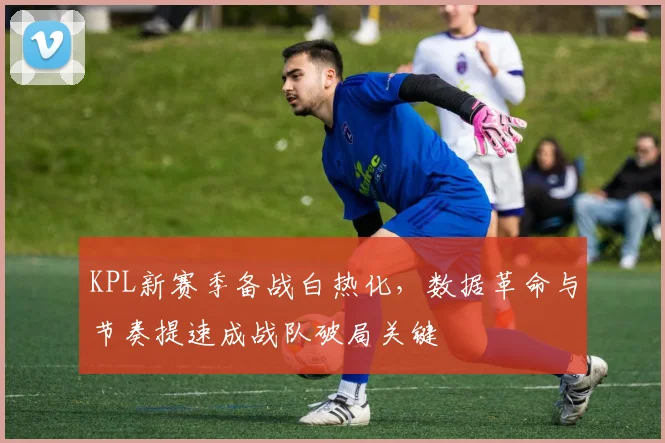 KPL新赛季备战白热化,数据革命与节奏提速成战队破局关键