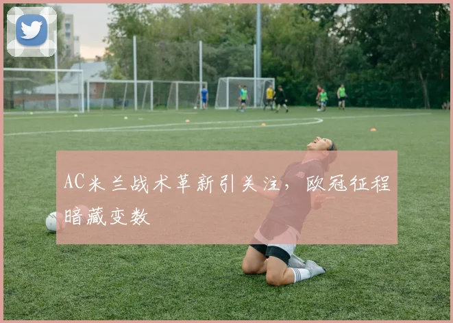 AC米兰战术革新引关注,欧冠征程暗藏变数