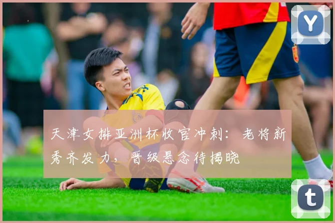 天津女排亚洲杯收官冲刺:老将新秀齐发力,晋级悬念待揭晓