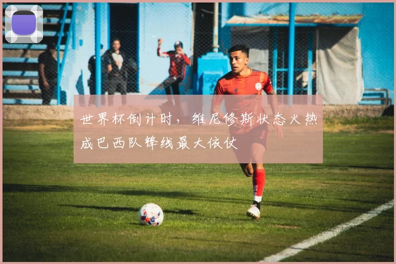 世界杯倒计时，维尼修斯状态火热成巴西队锋线最大依仗