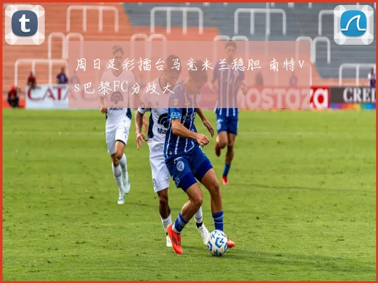 周日足彩擂台马竞米兰稳胆 南特vs巴黎FC分歧大